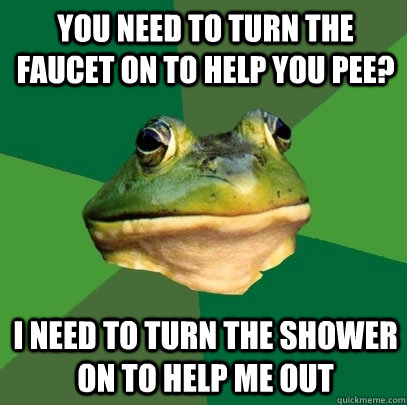 You need to turn the faucet on to help you pee? I need to turn the shower on to help me out  Foul Bachelor Frog