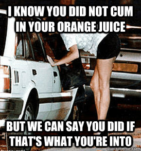 I know you did not cum in your orange juice But we can say you did if that's what you're into  FB karma whore