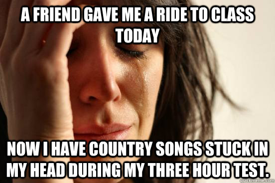 A friend gave me a ride to class today Now I have country songs stuck in my head during my three hour test.  First World Problems