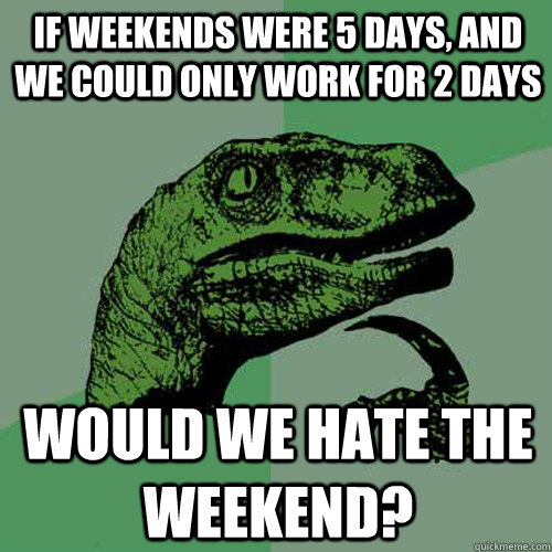 If weekends were 5 days, and we could only work for 2 days Would we hate the weekend?  Philosoraptor