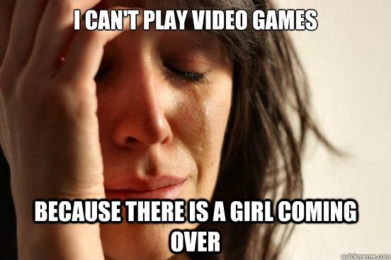 I can't play video games Because there is a girl coming over  First World Problems
