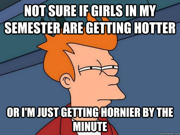 Not sure if girls in my semester are getting hotter Or i'm just getting hornier by the minute  Futurama Fry