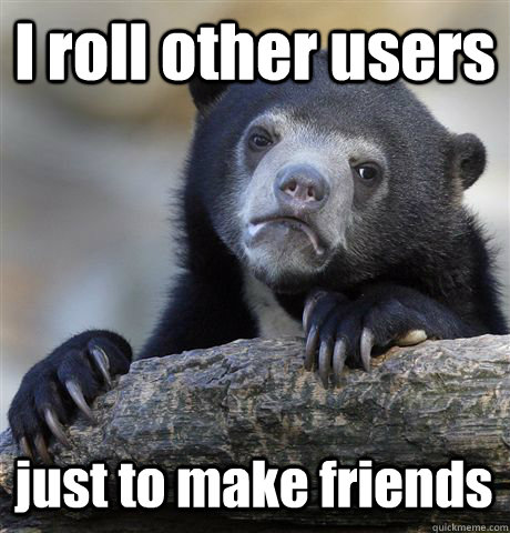 I roll other users just to make friends  Confession Bear