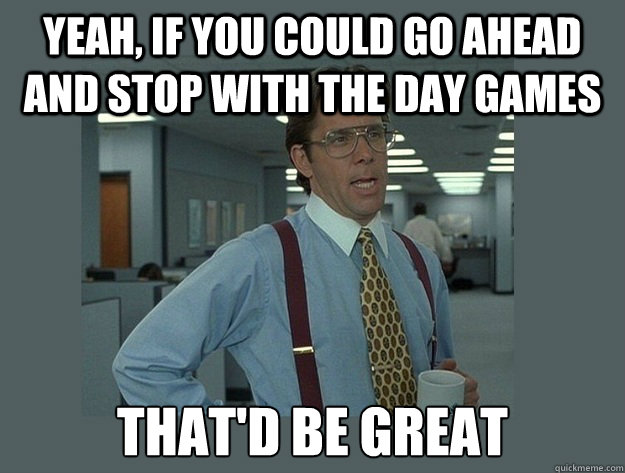 Yeah, if you could go ahead and stop with the day games That'd be great  Office Space Lumbergh