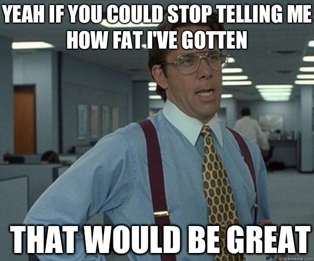 Yeah if you could stop telling me how fat I've gotten THAT WOULD BE GREAT  that would be great