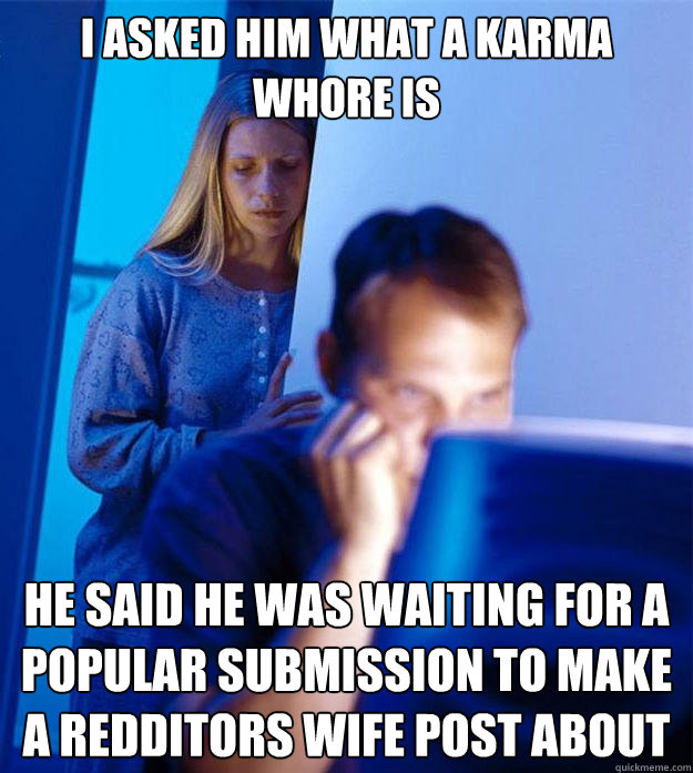 I asked him what a karma whore is he said he was waiting for a popular submission to make a redditors wife post about  Redditors Wife