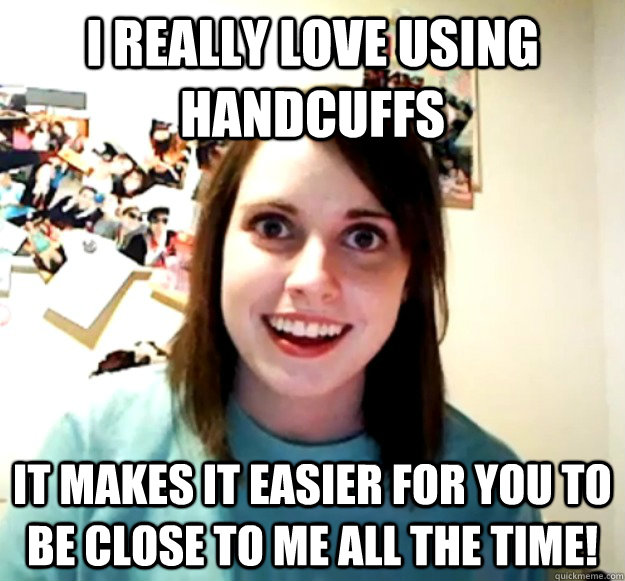 I really love using handcuffs it makes it easier for you to be close to me all the time!  Overly Attached Girlfriend
