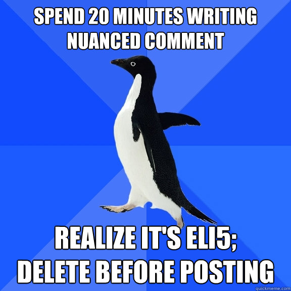Spend 20 minutes writing nuanced comment realize it's eli5; 
delete before posting  Socially Awkward Penguin