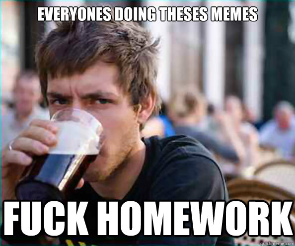 Everyones doing theses memes fuck homework  Lazy College Senior