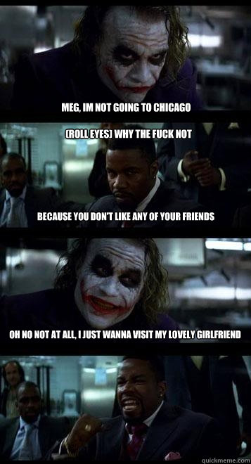 Meg, im not going to chicago (roll eyes) why the fuck not because you don't like any of your friends oh no not at all, i just wanna visit my lovely girlfriend  Joker with Black guy