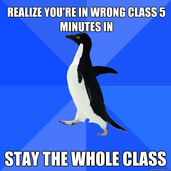 Realize you're in wrong class 5 minutes in Stay the whole class  Socially Awkward Penguin