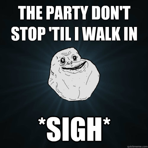 The Party Don't Stop 'til i walk in *sigh*  Forever Alone