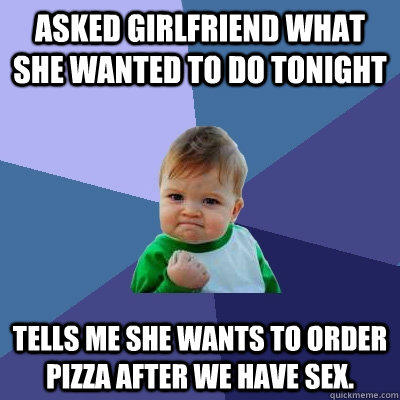 Asked girlfriend what she wanted to do tonight Tells me she wants to order pizza after we have sex. - Asked girlfriend what she wanted to do tonight Tells me she wants to order pizza after we have sex.  Success Kid