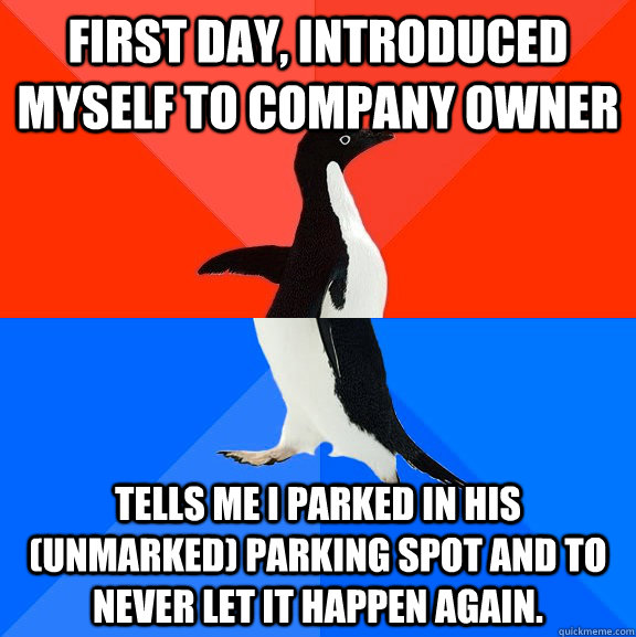 First day, Introduced myself to company owner Tells me I parked in his (unmarked) parking spot and to never let it happen again. - First day, Introduced myself to company owner Tells me I parked in his (unmarked) parking spot and to never let it happen again.  Socially Awesome Awkward Penguin