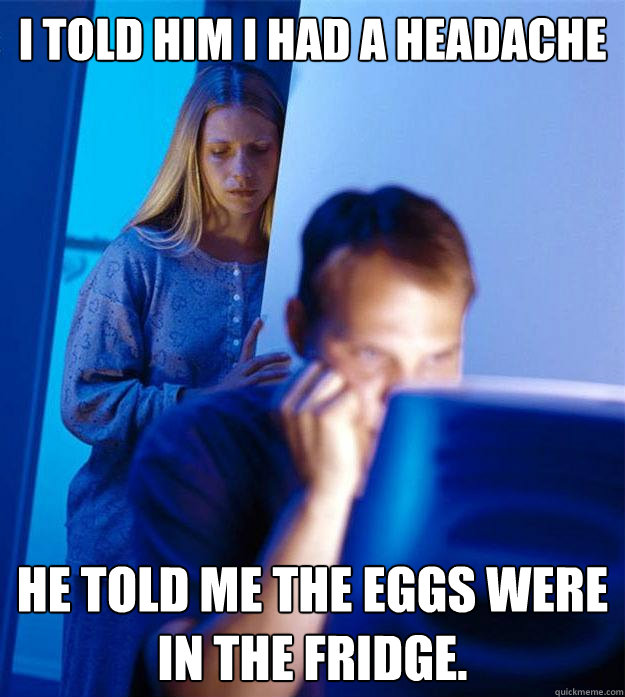 I told him I had a headache he told me the eggs were in the fridge.  Redditors Wife