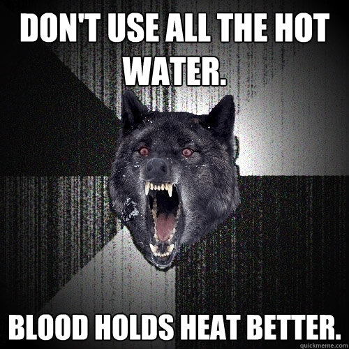 Don't use all the hot water. Blood holds heat better.  Insanity Wolf