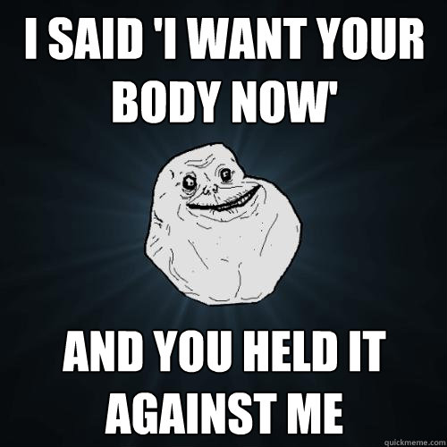 I said 'i want your body now' and you held it against me  Forever Alone