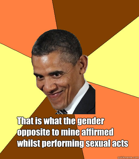 That is what the gender opposite to mine affirmed whilst performing sexual acts  