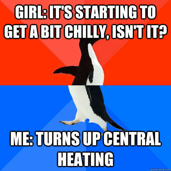 GIRl: it's starting to get a bit chilly, isn't it? Me: Turns up central heating  Socially Awesome Awkward Penguin