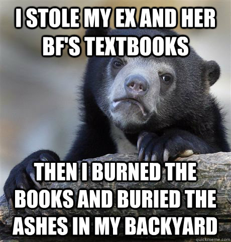 I stole my ex and her bf's textbooks Then I burned the books and buried the ashes in my backyard  Confession Bear