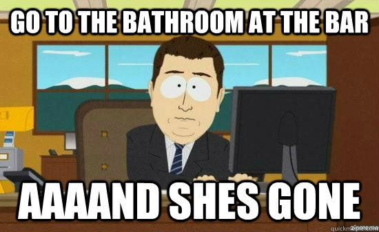 go to the bathroom at the bar AAAAND shes gone  aaaand its gone