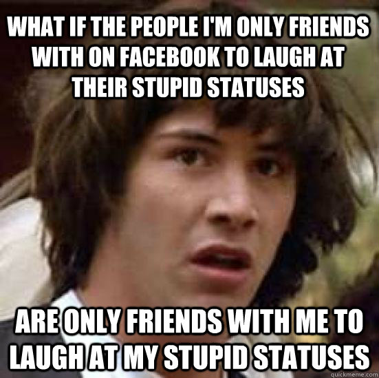 what if the people I'm only friends with on facebook to laugh at their stupid statuses are only friends with me to laugh at my stupid statuses - what if the people I'm only friends with on facebook to laugh at their stupid statuses are only friends with me to laugh at my stupid statuses  conspiracy keanu