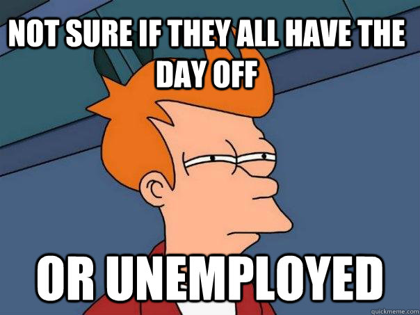 not sure if they all have the day off Or unemployed  Futurama Fry