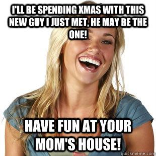 I'll be spending Xmas with this new guy I just met, he may be the one! Have fun at your mom's house!  Friendzone Fiona