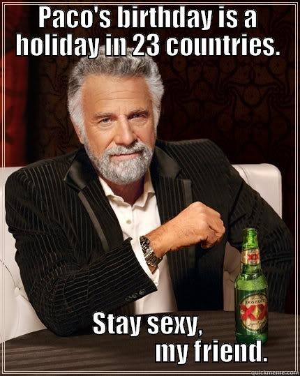 PACO'S BIRTHDAY IS A HOLIDAY IN 23 COUNTRIES. STAY SEXY,                           MY FRIEND. The Most Interesting Man In The World