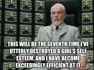  This will be the seventh time I've utterly destroyed a girl's self esteem, and I have become exceedingly efficient at it -  This will be the seventh time I've utterly destroyed a girl's self esteem, and I have become exceedingly efficient at it  The Architect