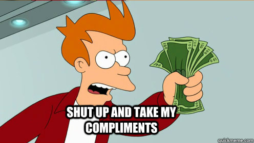  shut up and take my compliments  fry take my money