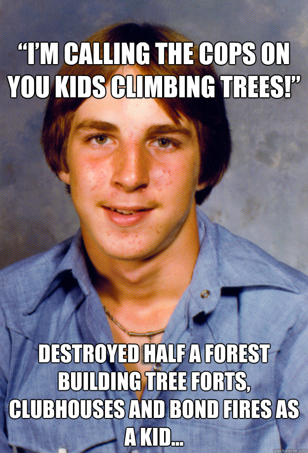 
“I’m calling the cops on you kids climbing trees!”
 Destroyed half a forest building tree forts, clubhouses and bond fires as a kid…
 - 
“I’m calling the cops on you kids climbing trees!”
 Destroyed half a forest building tree forts, clubhouses and bond fires as a kid…
  Old Economy Steven