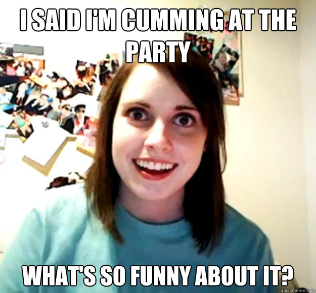 I said I'm cumming at the party what's so funny about it?  Overly Attached Girlfriend