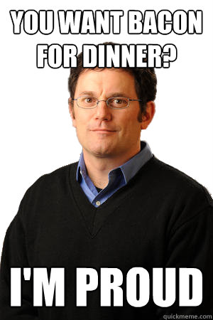you want bacon for dinner? i'm proud  Repressed Suburban Father