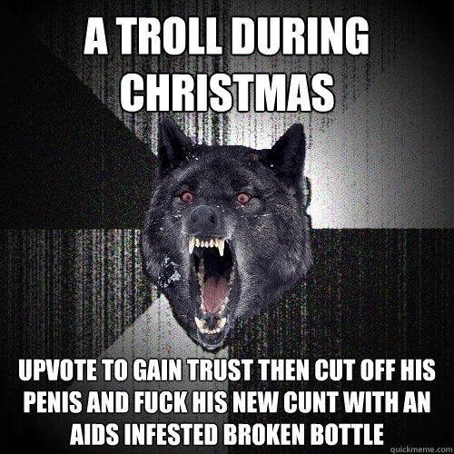 A Troll during Christmas Upvote to gain trust then cut off his penis and fuck his new cunt with an aids infested broken bottle  Insanity Wolf