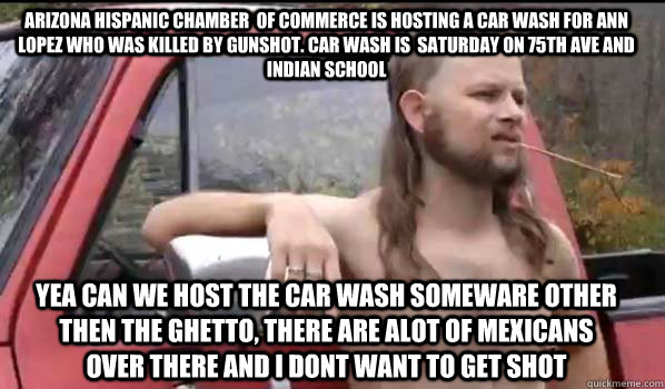 Arizona hispanic chamber  of commerce is hosting a car wash for ann lopez who was killed by gunshot. Car wash is  saturday on 75th ave and indian school yea can we host the car wash someware other then the ghetto, there are alot of mexicans over there and  Almost Politically Correct Redneck