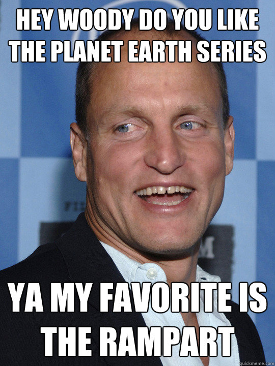 hey woody do you like the planet earth series ya my favorite is the rampart  Woody