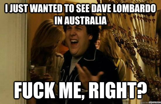 I just wanted to see Dave lombardo in australia fuck me, right?  fuckmeright