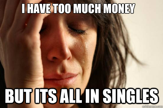 i have too much money but its all in singles  First World Problems
