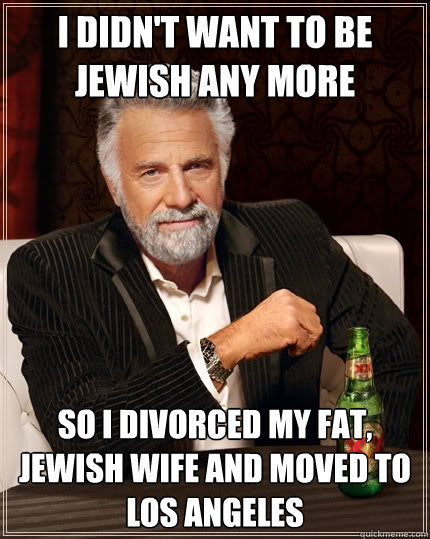 I didn't want to be Jewish any more So i divorced my fat, Jewish wife and moved to Los Angeles  The Most Interesting Man In The World
