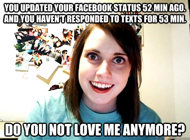 You updated your facebook status 52 min ago. And you haven't responded to texts for 53 min. Do you not love me anymore?  crazy girlfriend