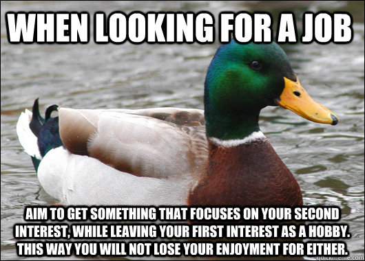 When looking for a job Aim to get something that focuses on your second interest, while leaving your first interest as a hobby. This way you will not lose your enjoyment for either.  Actual Advice Mallard