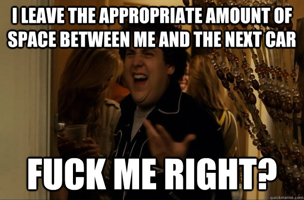 I leave the appropriate amount of space between me and the next car Fuck Me Right? - I leave the appropriate amount of space between me and the next car Fuck Me Right?  Fuck Me, Right