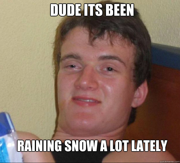 Dude its been raining snow a lot lately  10guy