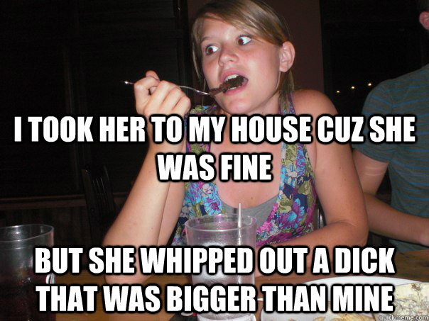 i took her to my house cuz she was fine but she whipped out a dick that was bigger than mine - i took her to my house cuz she was fine but she whipped out a dick that was bigger than mine  a-man-duh