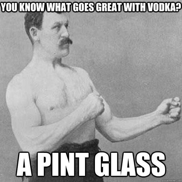 You Know what goes great with vodka? A Pint glass  overly manly man