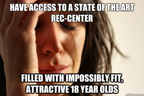 HAVE ACCESS TO a state of the art rec-center filled with impossibly fit, attractive 18 year olds  First World Problems
