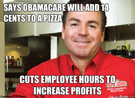 Says obamacare will add 14 cents to a pizza cuts employee hours to increase profits - Says obamacare will add 14 cents to a pizza cuts employee hours to increase profits  Scumbag John Schnatter