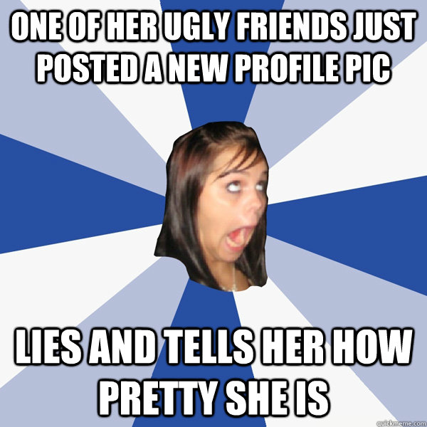 One of her ugly friends just posted a new profile pic lies and tells her how pretty she is  Annoying Facebook Girl