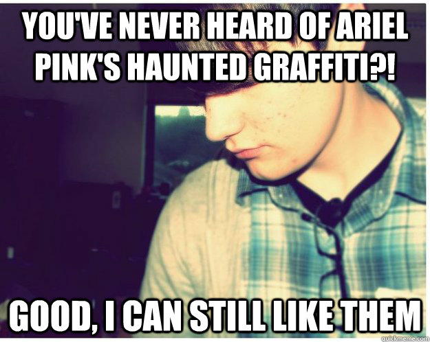 You've never heard of ariel pink's haunted graffiti?! Good, i can still like them  Hipster Barfoot